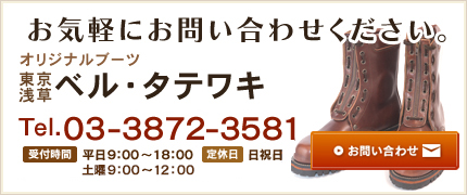 お気軽にお問い合わせください。　オリジナルブーツ 東京浅草 ベル・タテワキ　Tel.03-3872-3581　受付時間 平日9:00～18:00 土曜9:00～12:00　定休日 日祝日　お問い合わせ