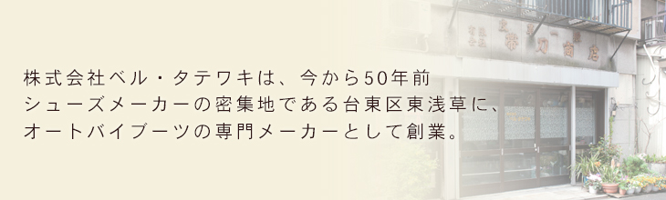 株式会社ベル・タテワキは、今から50年前 シューズメーカーの密集地である台東区東浅草に、オートバイブーツの専門メーカーとして創業。