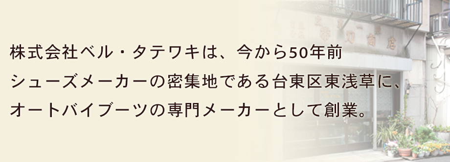 株式会社ベル・タテワキは、今から50年前 シューズメーカーの密集地である台東区東浅草に、オートバイブーツの専門メーカーとして創業。