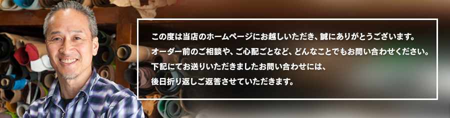 この度は当店のホームページにお越しいただき、誠にありがとうございます。オーダー前のご相談や、ご心配ごとなど、どんなことでもお問い合わせください。下記にてお送りいただきましたお問い合わせには、後日折り返しご返答させていただきます。