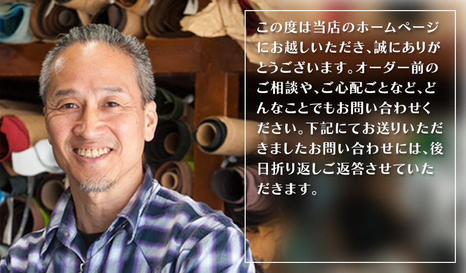 この度は当店のホームページにお越しいただき、誠にありがとうございます。オーダー前のご相談や、ご心配ごとなど、どんなことでもお問い合わせください。下記にてお送りいただきましたお問い合わせには、後日折り返しご返答させていただきます。